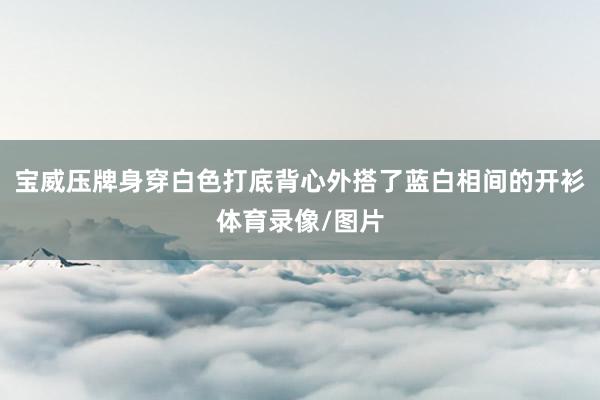 宝威压牌身穿白色打底背心外搭了蓝白相间的开衫体育录像/图片
