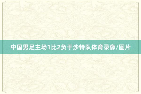 中国男足主场1比2负于沙特队体育录像/图片