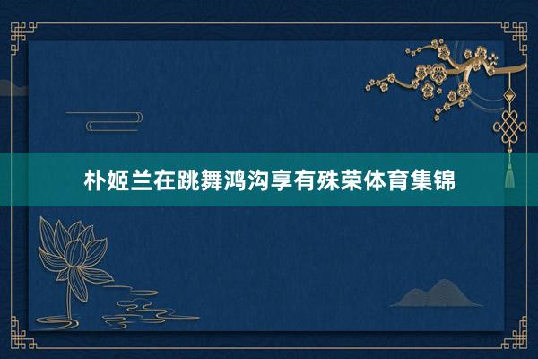 朴姬兰在跳舞鸿沟享有殊荣体育集锦
