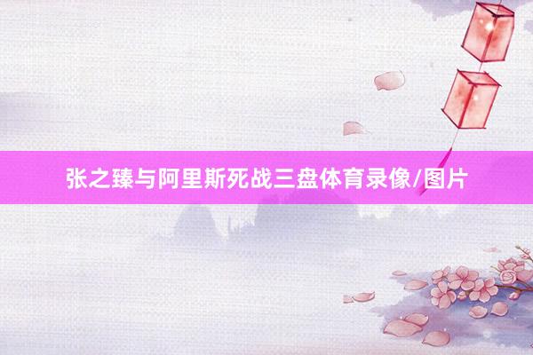 张之臻与阿里斯死战三盘体育录像/图片