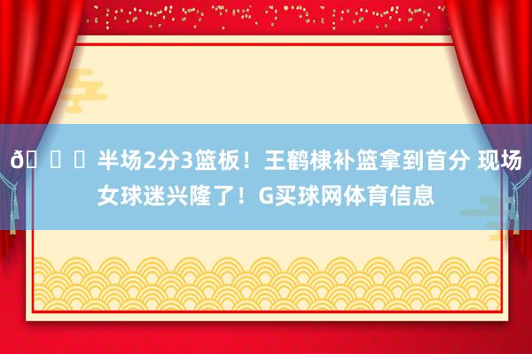 😍半场2分3篮板！王鹤棣补篮拿到首分 现场女球迷兴隆了！G买球网体育信息