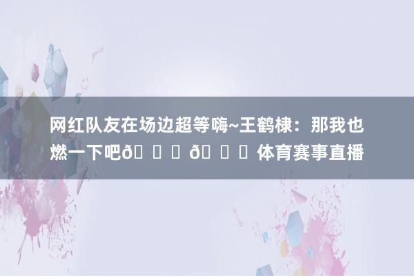 网红队友在场边超等嗨~王鹤棣：那我也燃一下吧😂😂体育赛事直播
