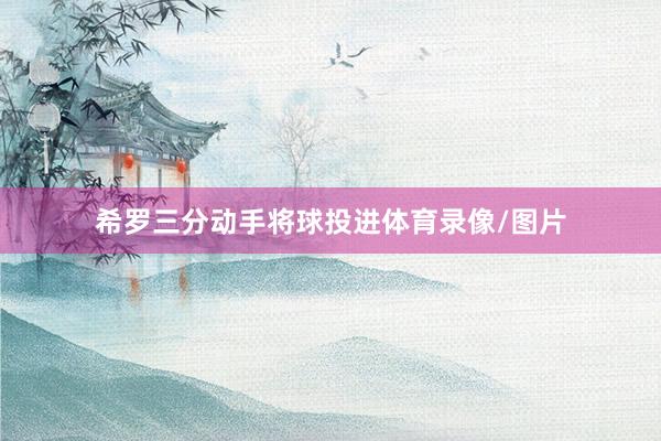 希罗三分动手将球投进体育录像/图片