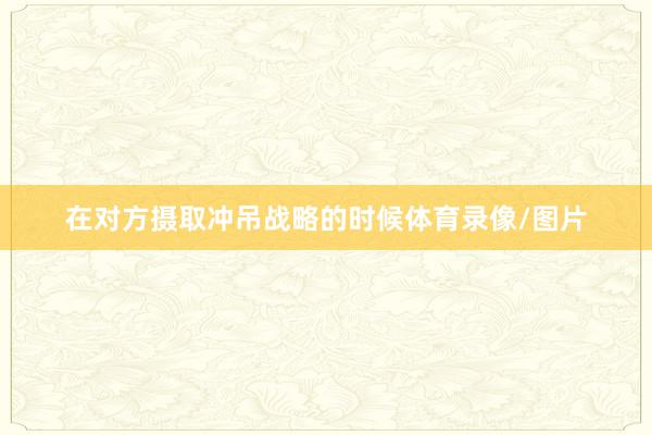在对方摄取冲吊战略的时候体育录像/图片