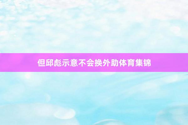 但邱彪示意不会换外助体育集锦