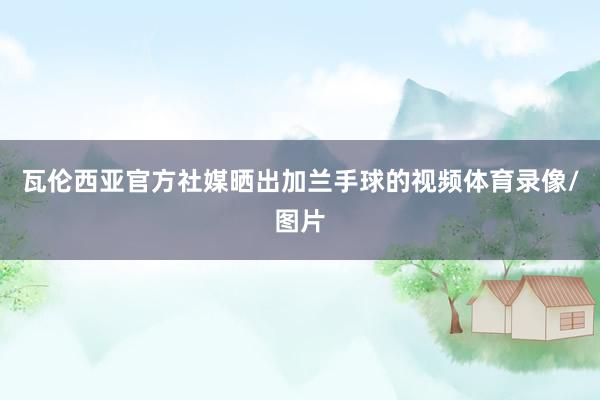 瓦伦西亚官方社媒晒出加兰手球的视频体育录像/图片