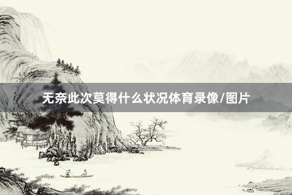 无奈此次莫得什么状况体育录像/图片