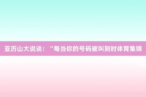 亚历山大说谈：“每当你的号码被叫到时体育集锦
