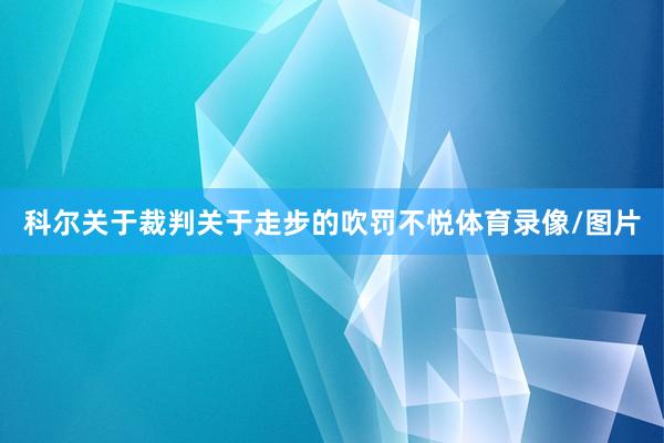 科尔关于裁判关于走步的吹罚不悦体育录像/图片