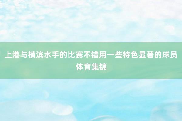 上港与横滨水手的比赛不错用一些特色显著的球员体育集锦