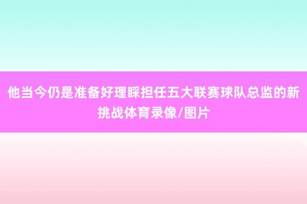 他当今仍是准备好理睬担任五大联赛球队总监的新挑战体育录像/图片