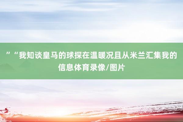 ”“我知谈皇马的球探在温暖况且从米兰汇集我的信息体育录像/图片